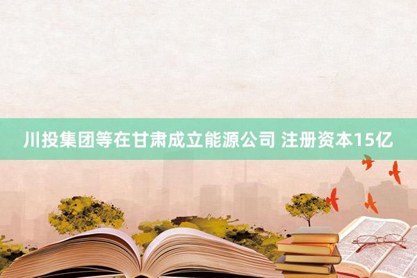 川投集团等在甘肃成立能源公司 注册资本15亿