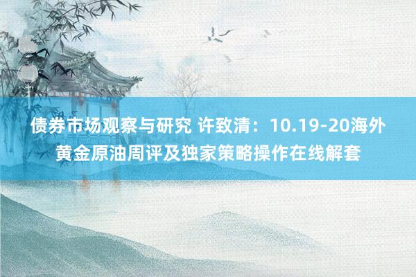 债券市场观察与研究 许致清：10.19-20海外黄金原油周评及独家策略操作在线解套