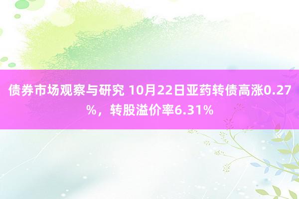 债券市场观察与研究 10月22日亚药转债高涨0.27%，转股溢价率6.31%