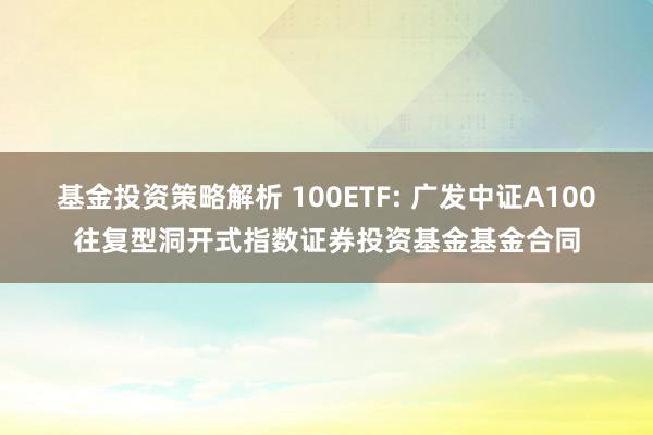 基金投资策略解析 100ETF: 广发中证A100往复型洞开式指数证券投资基金基金合同