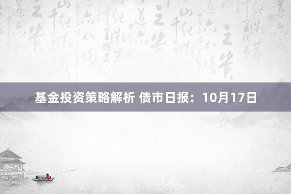 基金投资策略解析 债市日报：10月17日