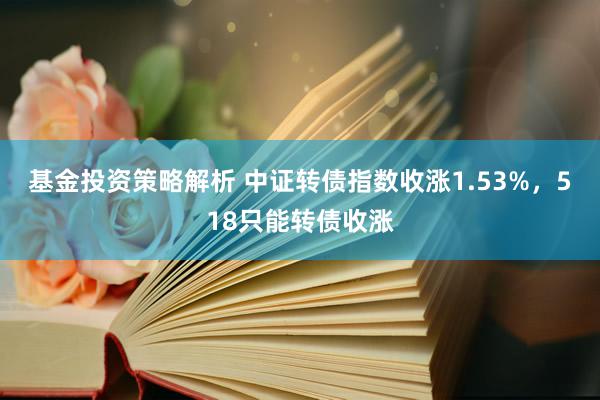 基金投资策略解析 中证转债指数收涨1.53%，518只能转债收涨