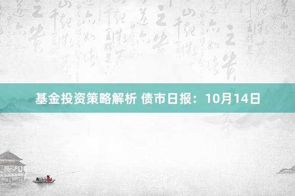 基金投资策略解析 债市日报：10月14日