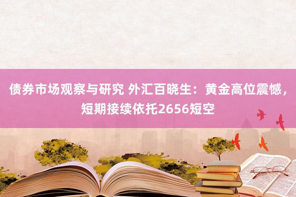 债券市场观察与研究 外汇百晓生：黄金高位震憾，短期接续依托2656短空