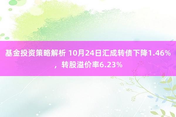 基金投资策略解析 10月24日汇成转债下降1.46%，转股溢价率6.23%