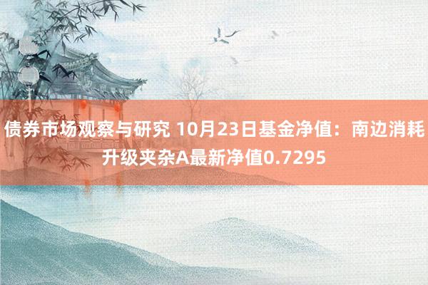 债券市场观察与研究 10月23日基金净值：南边消耗升级夹杂A最新净值0.7295