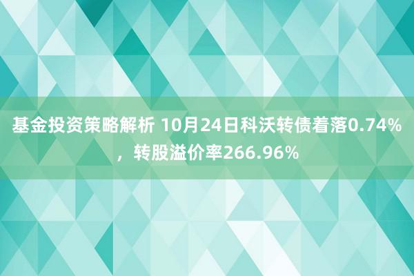 基金投资策略解析 10月24日科沃转债着落0.74%，转股溢价率266.96%