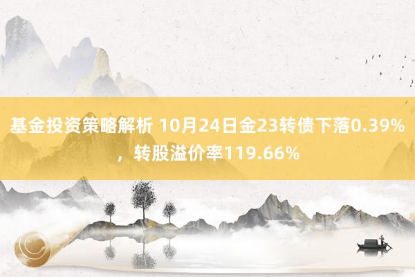 基金投资策略解析 10月24日金23转债下落0.39%，转股溢价率119.66%