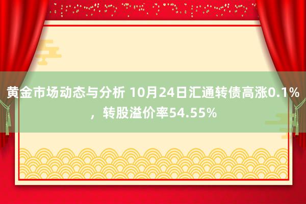 黄金市场动态与分析 10月24日汇通转债高涨0.1%，转股溢价率54.55%