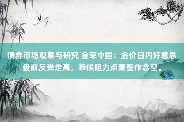 债券市场观察与研究 金荣中国：金价日内好意思盘前反弹走高，恭候阻力点隔壁作念空。