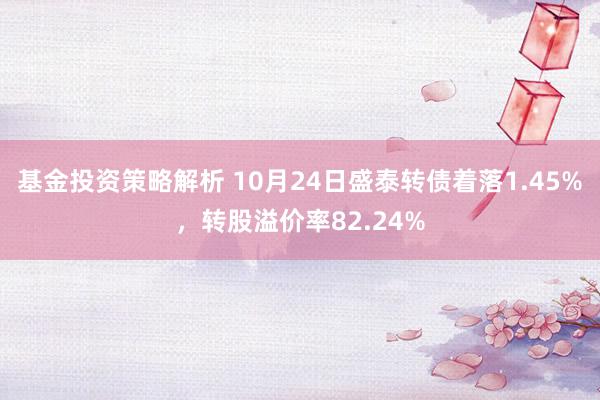 基金投资策略解析 10月24日盛泰转债着落1.45%，转股溢价率82.24%