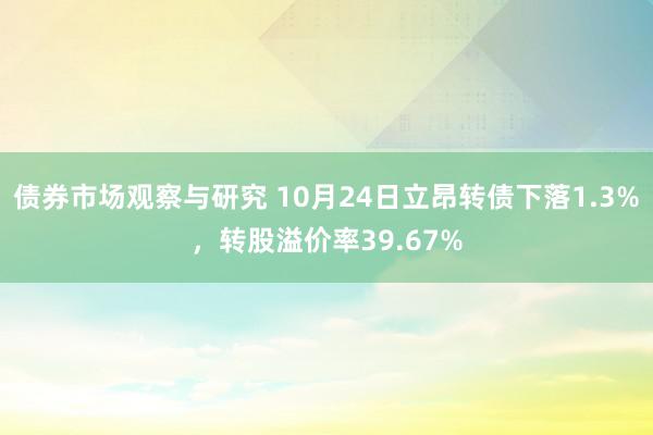 债券市场观察与研究 10月24日立昂转债下落1.3%，转股溢价率39.67%