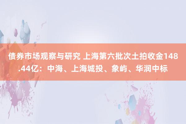 债券市场观察与研究 上海第六批次土拍收金148.44亿：中海、上海城投、象屿、华润中标