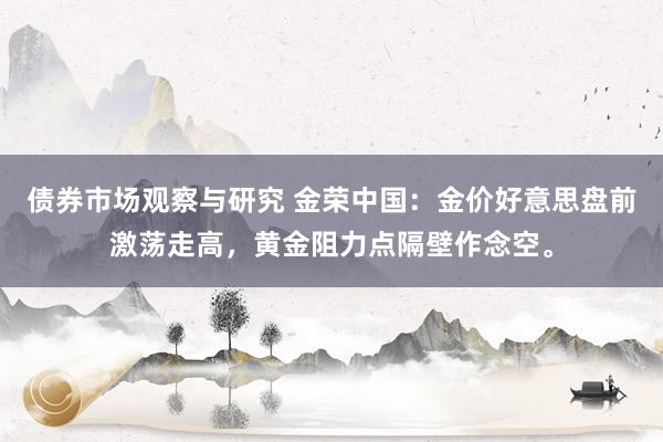 债券市场观察与研究 金荣中国：金价好意思盘前激荡走高，黄金阻力点隔壁作念空。