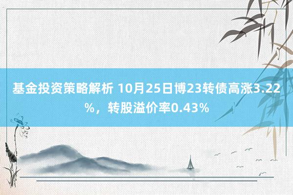 基金投资策略解析 10月25日博23转债高涨3.22%，转股溢价率0.43%