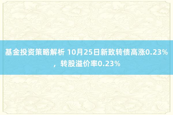 基金投资策略解析 10月25日新致转债高涨0.23%，转股溢价率0.23%