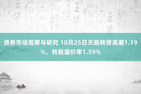 债券市场观察与研究 10月25日天路转债高潮1.19%，转股溢价率1.59%