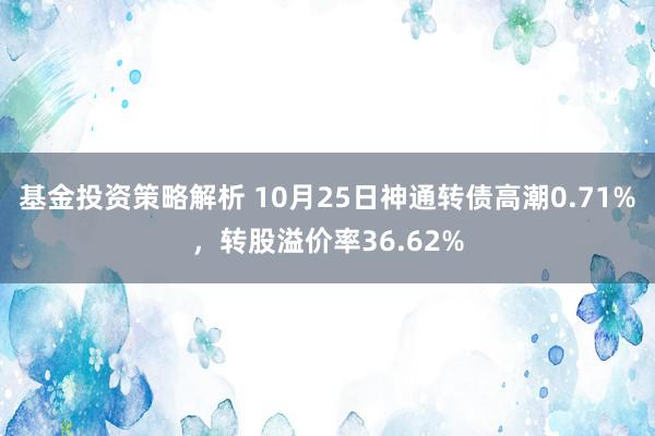 基金投资策略解析 10月25日神通转债高潮0.71%，转股溢价率36.62%