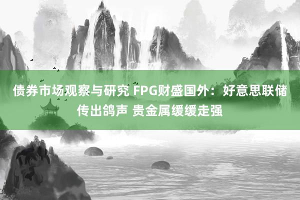 债券市场观察与研究 FPG财盛国外：好意思联储传出鸽声 贵金属缓缓走强