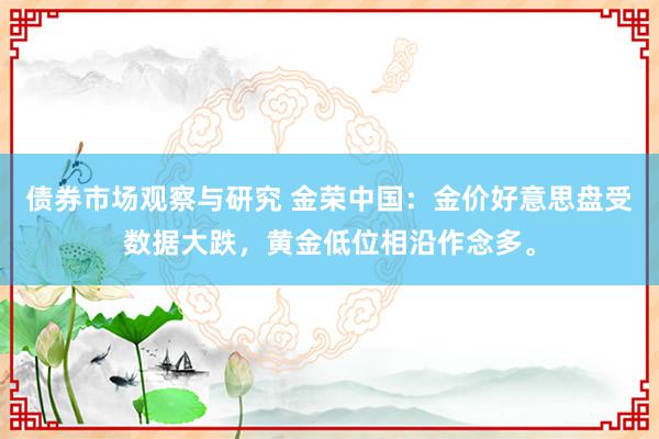 债券市场观察与研究 金荣中国：金价好意思盘受数据大跌，黄金低位相沿作念多。