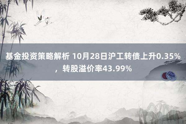 基金投资策略解析 10月28日沪工转债上升0.35%，转股溢价率43.99%