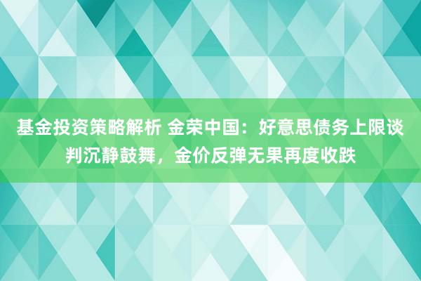 基金投资策略解析 金荣中国：好意思债务上限谈判沉静鼓舞，金价反弹无果再度收跌