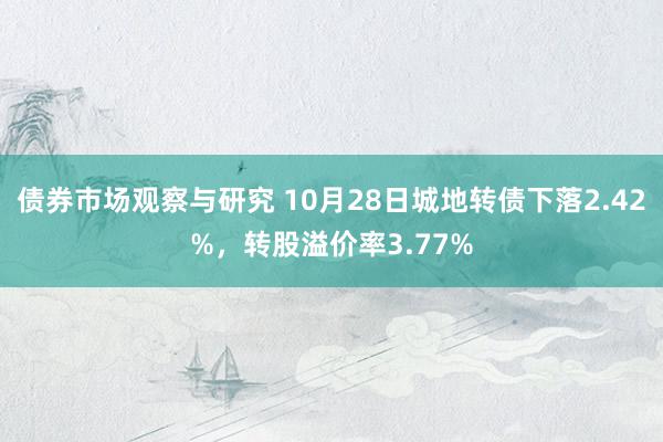 债券市场观察与研究 10月28日城地转债下落2.42%，转股溢价率3.77%