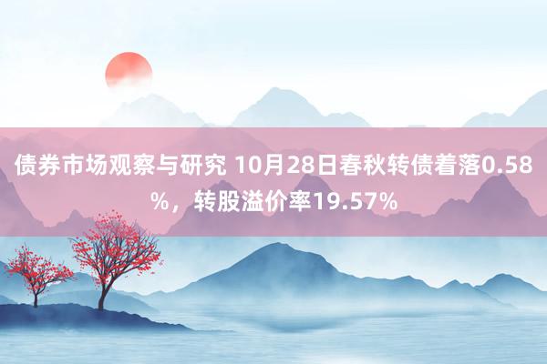 债券市场观察与研究 10月28日春秋转债着落0.58%，转股溢价率19.57%