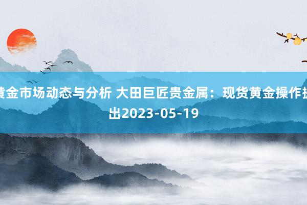 黄金市场动态与分析 大田巨匠贵金属：现货黄金操作提出2023-05-19