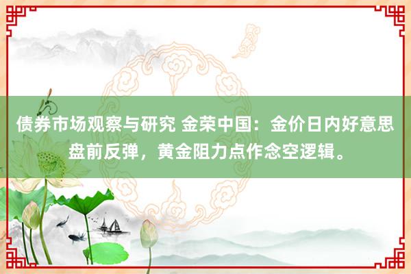 债券市场观察与研究 金荣中国：金价日内好意思盘前反弹，黄金阻力点作念空逻辑。