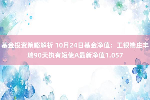 基金投资策略解析 10月24日基金净值：工银端庄丰瑞90天执有短债A最新净值1.057