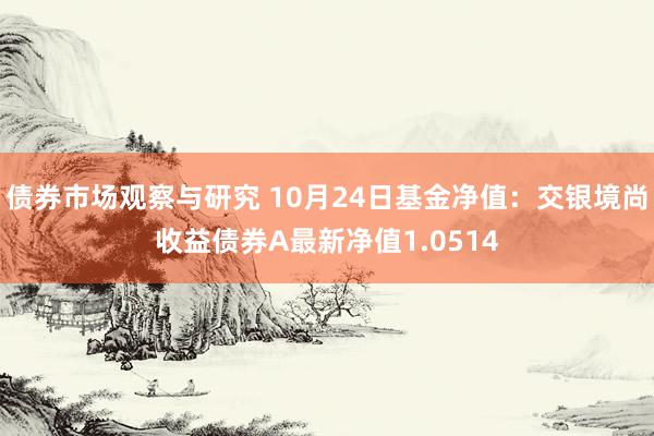 债券市场观察与研究 10月24日基金净值：交银境尚收益债券A最新净值1.0514