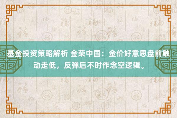 基金投资策略解析 金荣中国：金价好意思盘前触动走低，反弹后不时作念空逻辑。