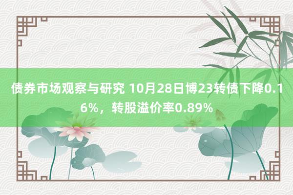 债券市场观察与研究 10月28日博23转债下降0.16%，转股溢价率0.89%