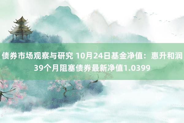 债券市场观察与研究 10月24日基金净值：惠升和润39个月阻塞债券最新净值1.0399