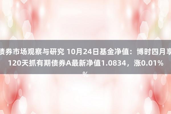 债券市场观察与研究 10月24日基金净值：博时四月享120天抓有期债券A最新净值1.0834，涨0.01%