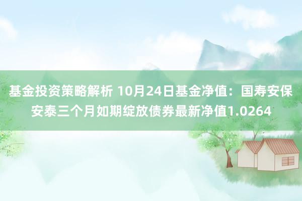 基金投资策略解析 10月24日基金净值：国寿安保安泰三个月如期绽放债券最新净值1.0264