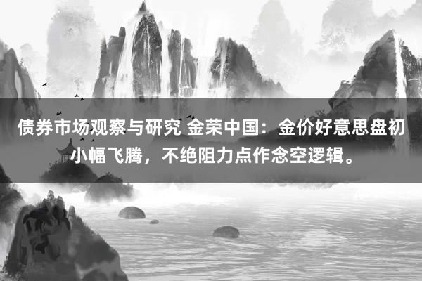 债券市场观察与研究 金荣中国：金价好意思盘初小幅飞腾，不绝阻力点作念空逻辑。