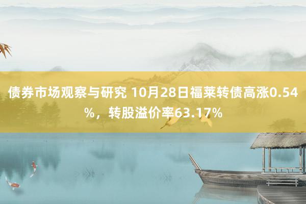 债券市场观察与研究 10月28日福莱转债高涨0.54%，转股溢价率63.17%