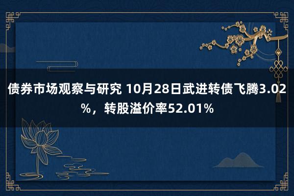 债券市场观察与研究 10月28日武进转债飞腾3.02%，转股溢价率52.01%