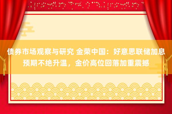 债券市场观察与研究 金荣中国：好意思联储加息预期不绝升温，金价高位回落加重震撼