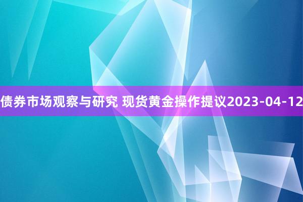 债券市场观察与研究 现货黄金操作提议2023-04-12