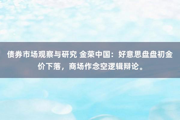 债券市场观察与研究 金荣中国：好意思盘盘初金价下落，商场作念空逻辑辩论。