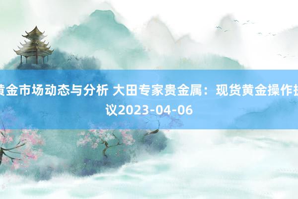 黄金市场动态与分析 大田专家贵金属：现货黄金操作提议2023-04-06