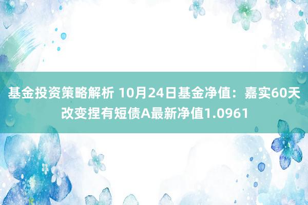 基金投资策略解析 10月24日基金净值：嘉实60天改变捏有短债A最新净值1.0961