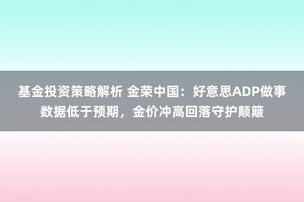 基金投资策略解析 金荣中国：好意思ADP做事数据低于预期，金价冲高回落守护颠簸