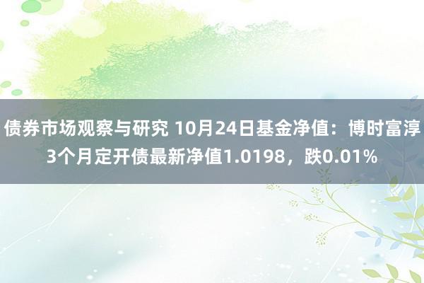 债券市场观察与研究 10月24日基金净值：博时富淳3个月定开债最新净值1.0198，跌0.01%