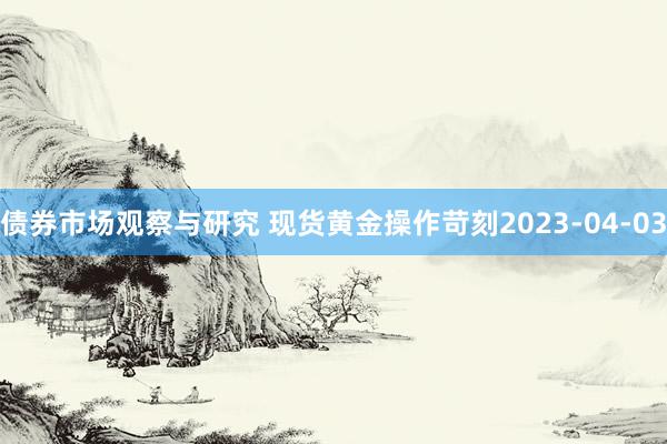 债券市场观察与研究 现货黄金操作苛刻2023-04-03