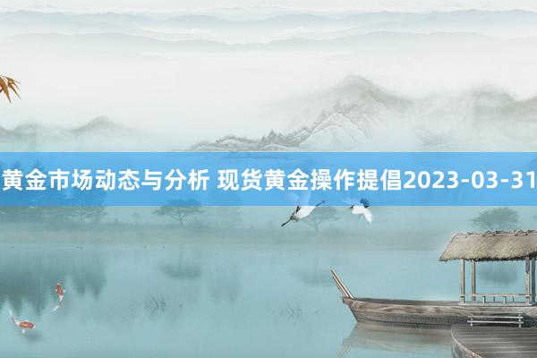 黄金市场动态与分析 现货黄金操作提倡2023-03-31