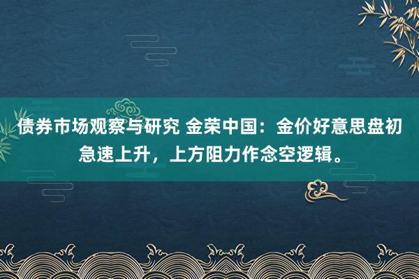 债券市场观察与研究 金荣中国：金价好意思盘初急速上升，上方阻力作念空逻辑。